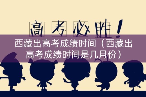 西藏出高考成绩时间（西藏出高考成绩时间是几月份）