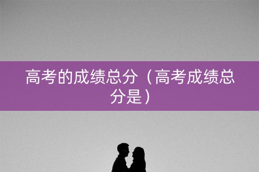 高考的成绩总分（高考成绩总分是）