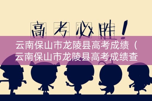 云南保山市龙陵县高考成绩（云南保山市龙陵县高考成绩查询）