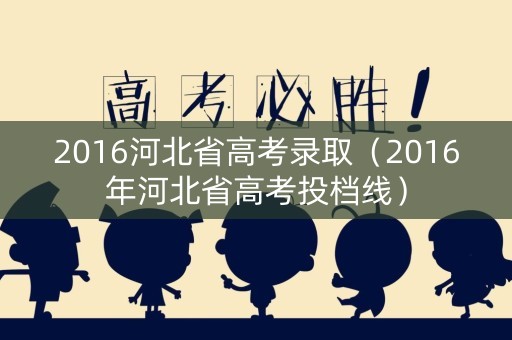 2016河北省高考录取（2016年河北省高考投档线）