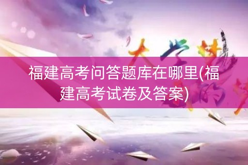 福建高考问答题库在哪里(福建高考试卷及答案) 福建高考问答题库在哪里(福建高考试卷及答案)