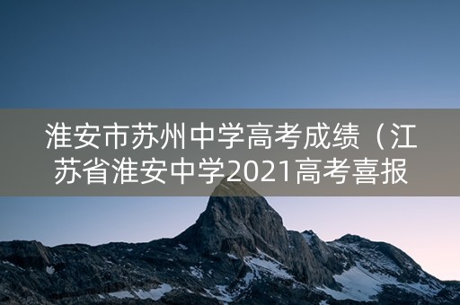 淮安市苏州中学高考成绩（江苏省淮安中学2021高考喜报）
