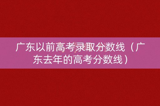 广东以前高考录取分数线（广东去年的高考分数线）