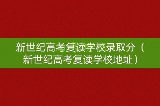 新世纪高考复读学校录取分（新世纪高考复读学校地址）