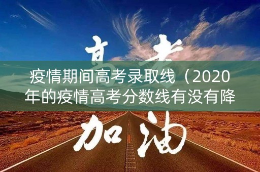 疫情期间高考录取线（2020年的疫情高考分数线有没有降低）
