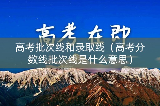 高考批次线和录取线（高考分数线批次线是什么意思）