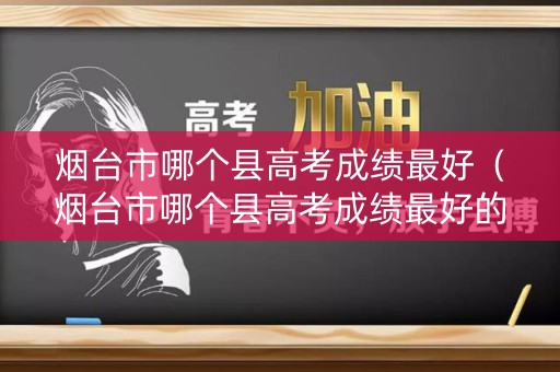 烟台市哪个县高考成绩最好（烟台市哪个县高考成绩最好的）