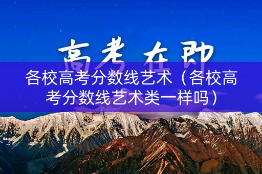 各校高考分数线艺术（各校高考分数线艺术类一样吗）