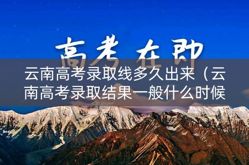 云南高考录取线多久出来（云南高考录取结果一般什么时候下来）