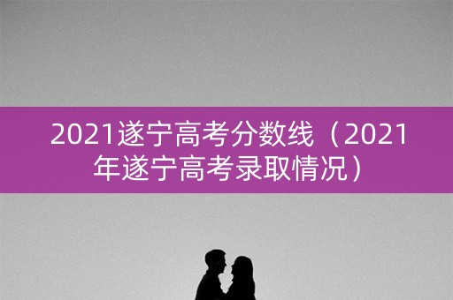2021遂宁高考分数线（2021年遂宁高考录取情况）