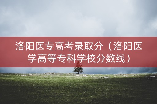 洛阳医专高考录取分（洛阳医学高等专科学校分数线）