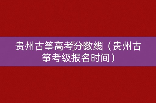 贵州古筝高考分数线（贵州古筝考级报名时间）