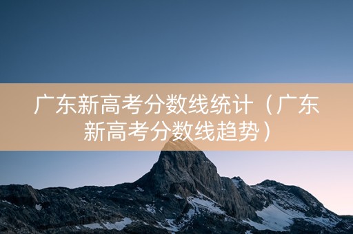 广东新高考分数线统计（广东新高考分数线趋势）