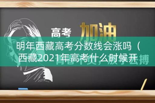 明年西藏高考分数线会涨吗（西藏2021年高考什么时候开始录取）