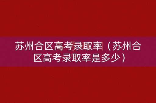 苏州合区高考录取率（苏州合区高考录取率是多少）