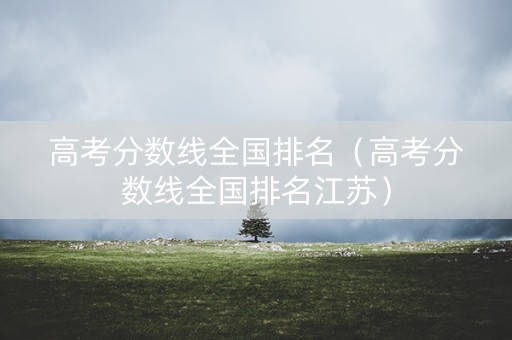 高考分数线全国排名（高考分数线全国排名江苏）