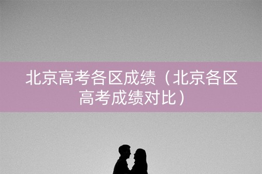 北京高考各区成绩（北京各区高考成绩对比）