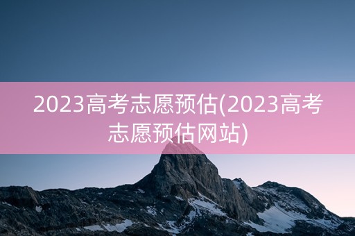 2023高考志愿预估(2023高考志愿预估网站) 2023高考志愿预估(2023高考志愿预估网站)