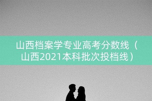 山西档案学专业高考分数线（山西2021本科批次投档线）