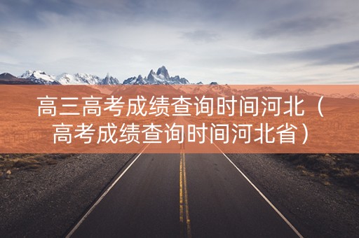 高三高考成绩查询时间河北（高考成绩查询时间河北省）
