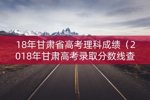 18年甘肃省高考理科成绩（2018年甘肃高考录取分数线查询）