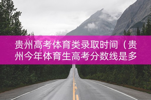 贵州高考体育类录取时间（贵州今年体育生高考分数线是多少）