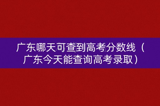 广东哪天可查到高考分数线（广东今天能查询高考录取）