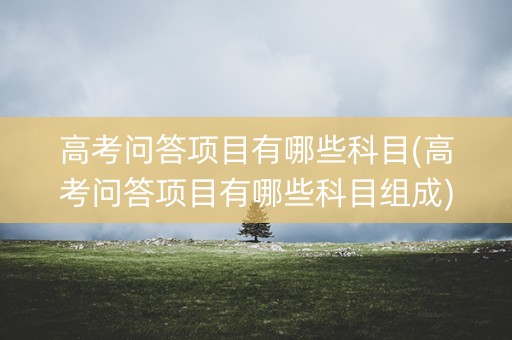 高考问答项目有哪些科目(高考问答项目有哪些科目组成) 高考问答项目有哪些科目(高考问答项目有哪些科目组成)