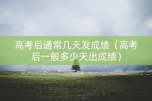 高考后通常几天发成绩（高考后一般多少天出成绩）