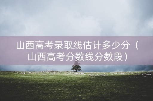 山西高考录取线估计多少分（山西高考分数线分数段）