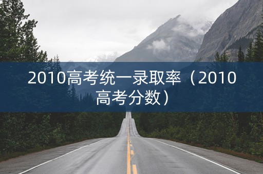 2010高考统一录取率（2010高考分数）