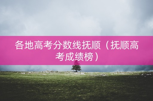各地高考分数线抚顺（抚顺高考成绩榜）