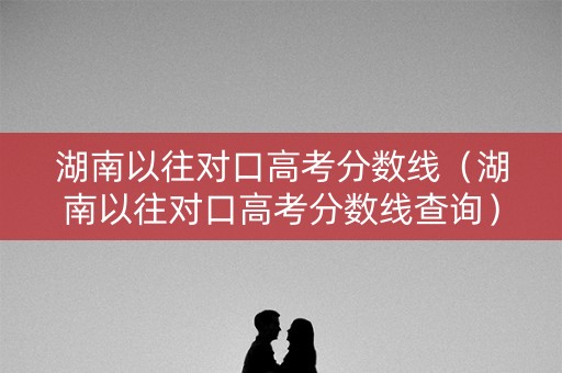 湖南以往对口高考分数线（湖南以往对口高考分数线查询）