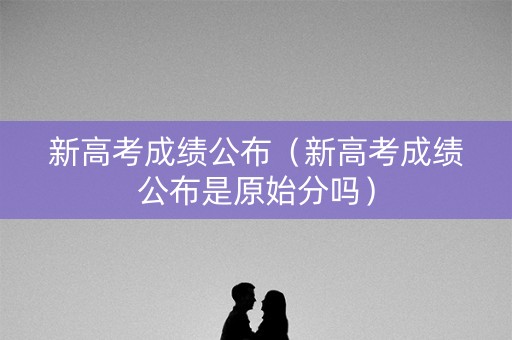 新高考成绩公布（新高考成绩公布是原始分吗）