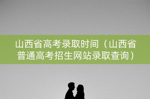 山西省高考录取时间（山西省普通高考招生网站录取查询）