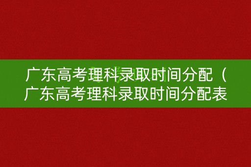 广东高考理科录取时间分配（广东高考理科录取时间分配表）
