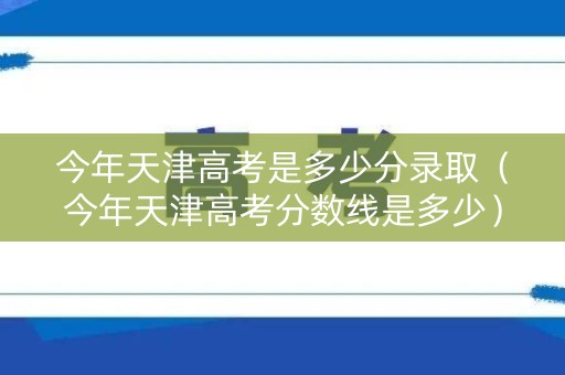 今年天津高考是多少分录取（今年天津高考分数线是多少）