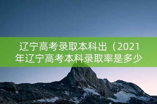 辽宁高考录取本科出（2021年辽宁高考本科录取率是多少）