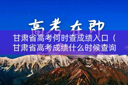 甘肃省高考何时查成绩入口（甘肃省高考成绩什么时候查询）