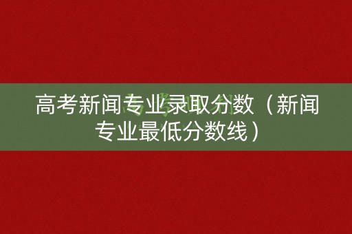 高考新闻专业录取分数（新闻专业最低分数线）