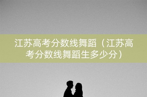 江苏高考分数线舞蹈（江苏高考分数线舞蹈生多少分）