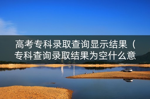 高考专科录取查询显示结果（专科查询录取结果为空什么意思）