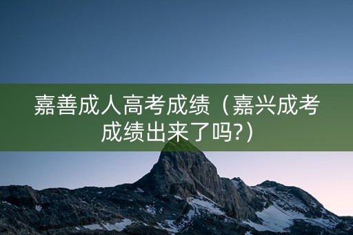 嘉善成人高考成绩（嘉兴成考成绩出来了吗?）