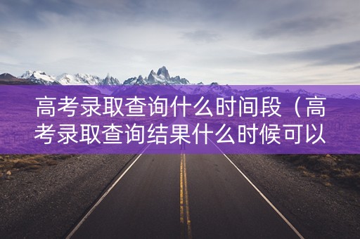 高考录取查询什么时间段（高考录取查询结果什么时候可以查）