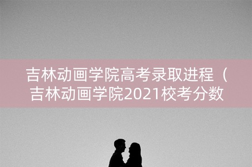 吉林动画学院高考录取进程（吉林动画学院2021校考分数线）