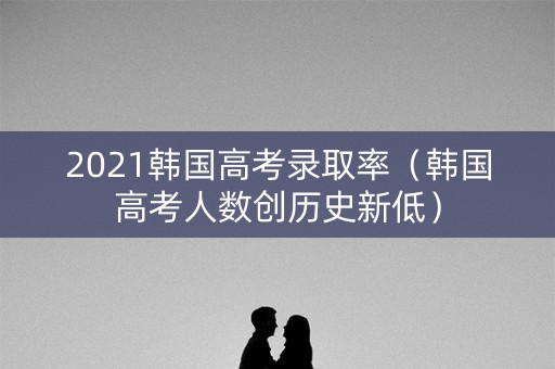 2021韩国高考录取率（韩国高考人数创历史新低）