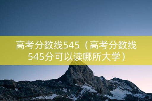 高考分数线545（高考分数线545分可以读哪所大学）
