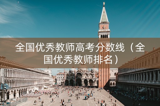 全国优秀教师高考分数线（全国优秀教师排名）