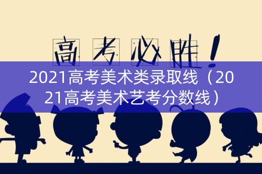 2021高考美术类录取线（2021高考美术艺考分数线）