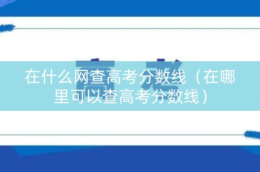 在什么网查高考分数线（在哪里可以查高考分数线）